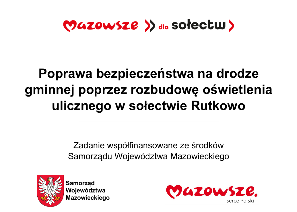 Na terenie gminy Czarnia w&nbsp;miejscowości Rutkowo zrealizowano zadanie pn. &bdquo;Poprawa bezpieczeństwa na&nbsp;drodze gminnej poprzez rozbudowę oświetlenia ulicznego w&nbsp;sołectwie Rutkowo&rdquo;. Wykonawcą zadania była firma GROM Sp. z&nbsp;o.o  Zadanie finansowane ze środk&oacute;w Wojew&oacute;dztwa Mazowieckiego w&nbsp;ramach "Mazowieckiego Instrumentu Aktywizacji Sołectw MAZOWSZE 2026" &ndash; Mazowsze dla sołectw 2026 &ndash; Mazowsze dla sołectw zgodnie z&nbsp; umową Nr W/UMWM-UU/UM/RW/1784/2026 z&nbsp;dnia 30.04.2026 r.  Całkowita wartość zadania  wyniosła 33 500,28 zł, w&nbsp;tym: - 15 000,00 zł to kwota dofinansowania ze środk&oacute;w Wojew&oacute;dztwa Mazowieckiego - 18 500,28 zł to środki pochodzące z&nbsp;funduszu sołeckiego wsi Rutkowo  Dziękujemy za wsparcie i&nbsp;wsp&oacute;lnie działamy na&nbsp;rzecz rozwoju naszej gminy!